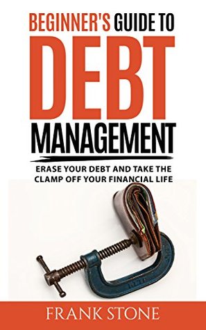 Full Download Beginner's Guide To Debt Management: Erase Your Debt And Take The Clamp Off Your Financial Life - Frank Stone | PDF