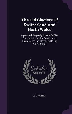 Download The Old Glaciers of Switzerland and North Wales: (Appeared Originally as One of the Chapters in Peaks, Passes and Glaciers by the Members of the Alpine Club.) - Andrew Crombie Ramsay | PDF