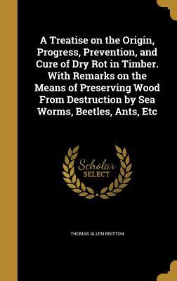 Download A Treatise on the Origin, Progress, Prevention, and Cure of Dry Rot in Timber. with Remarks on the Means of Preserving Wood from Destruction by Sea Worms, Beetles, Ants, Etc - Thomas Allen Britton file in PDF