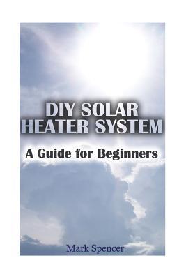 Full Download DIY Solar Heater System: A Guide for Beginners: (Solar Power, Power Generation) - Mark Spencer file in PDF