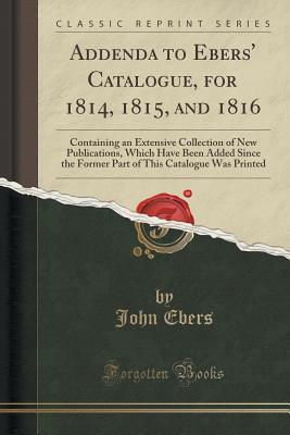 Full Download Addenda to Ebers' Catalogue, for 1814, 1815, and 1816: Containing an Extensive Collection of New Publications, Which Have Been Added Since the Former Part of This Catalogue Was Printed (Classic Reprint) - John Ebers file in PDF