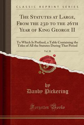 Read Online The Statutes at Large, from the 23d to the 26th Year of King George II, Vol. 20: To Which Is Prefixed, a Table Containing the Titles of All the Statutes During That Period (Classic Reprint) - Danby Pickering | PDF