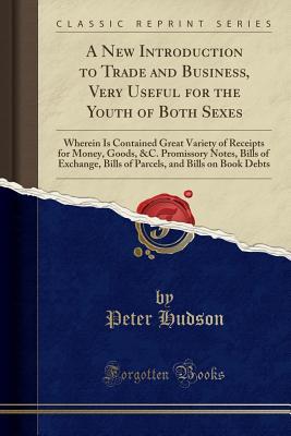 Read A New Introduction to Trade and Business, Very Useful for the Youth of Both Sexes: Wherein Is Contained Great Variety of Receipts for Money, Goods, &c. Promissory Notes, Bills of Exchange, Bills of Parcels, and Bills on Book Debts (Classic Reprint) - Peter Hudson | PDF