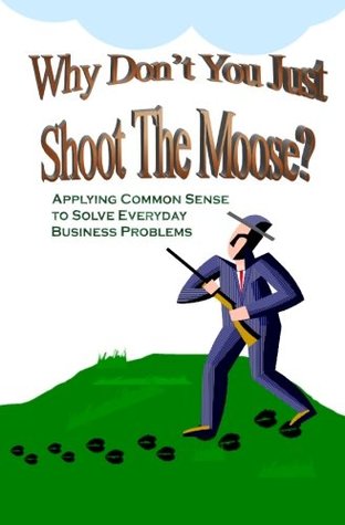 Read Why Don't You Just Shoot The Moose?: Applying Common Sense To Solve Everyday Business Problems - Kelley Caudle | ePub