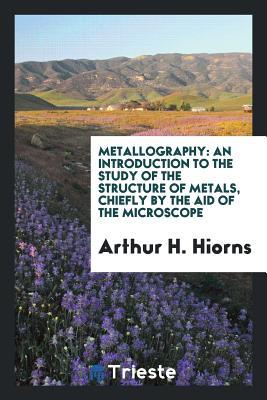 Read Metallography: An Introduction to the Study of the Structure of Metals, Chiefly by the Aid of the Microscope - Arthur Horseman Hiorns file in PDF