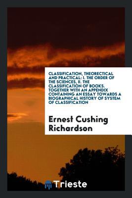 Full Download Classification, Theorectical and Practical: I. the Order of the Sciences, II. the Classification of Books. Together with an Appendix Containing an Essay Towards a Biographical History of System of Classification - Ernest Cushing Richardson file in PDF