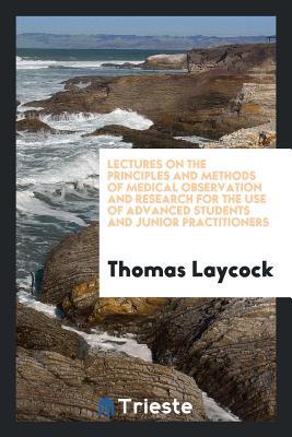 Read Lectures on the Principles and Methods of Medical Observation and Research for the Use of Advanced Students and Junior Practitioners - Thomas Laycock | ePub
