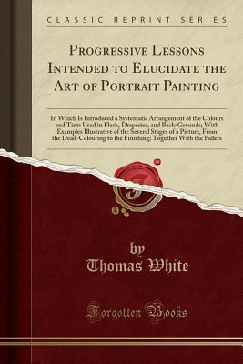 Read Online Progressive Lessons Intended to Elucidate the Art of Portrait Painting: In Which Is Introduced a Systematic Arrangement of the Colours and Tints Used in Flesh, Draperies, and Back-Grounds; With Examples Illustrative of the Several Stages of a Picture, Fro - Thomas White file in PDF