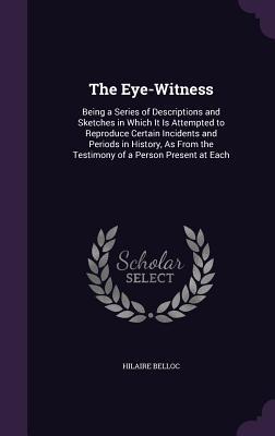 Read Online The Eye-Witness: Being a Series of Descriptions and Sketches in Which It Is Attempted to Reproduce Certain Incidents and Periods in History, as from the Testimony of a Person Present at Each - Hilaire Belloc | PDF