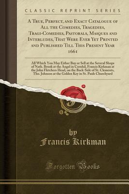 Full Download A True, Perfect, and Exact Catalogue of All the Comedies, Tragedies, Tragi-Comedies, Pastorals, Masques and Interludes, That Were Ever Yet Printed and Published Till This Present Year 1661: All Which You May Either Buy or Sell at the Several Shops of Nath - Francis Kirkman | PDF