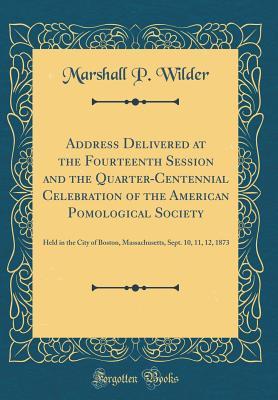 Read Online Address Delivered at the Fourteenth Session and the Quarter-Centennial Celebration of the American Pomological Society: Held in the City of Boston, Massachusetts, Sept. 10, 11, 12, 1873 (Classic Reprint) - Marshall P. Wilder | PDF
