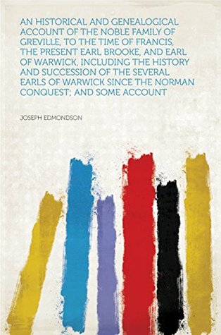 Read Online An Historical and Genealogical Account of the Noble Family of Greville, to the Time of Francis, the Present Earl Brooke, and Earl of Warwick, Including  Since the Norman Conquest; and Some Acco - Edmondson file in PDF