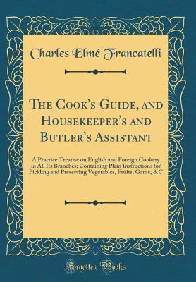 Read The Cook's Guide, and Housekeeper's and Butler's Assistant: A Practice Treatise on English and Foreign Cookery in All Its Branches; Containing Plain Instructions for Pickling and Preserving Vegetables, Fruits, Game, &c (Classic Reprint) - Charles Elmé Francatelli | PDF