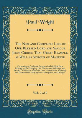 Read The New and Complete Life of Our Blessed Lord and Saviour Jesus Christ, That Great Example, as Well as Saviour of Mankind, Vol. 2 of 2: Containing an Authentic Account of All the Real Facts Relating to His Exemplary Life, Meritorious Sufferings, and Death - Paul Wright file in PDF