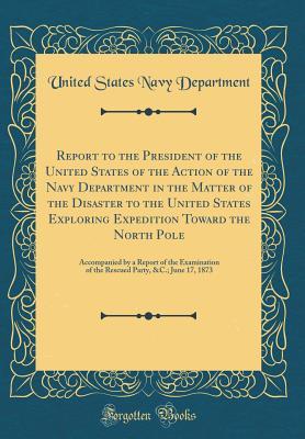 Read Report to the President of the United States of the Action of the Navy Department in the Matter of the Disaster to the United States Exploring Expedition Toward the North Pole: Accompanied by a Report of the Examination of the Rescued Party, &c.; June 17 - U.S. Department of the Navy | ePub