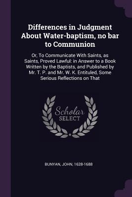 Full Download Differences in Judgment about Water-Baptism, No Bar to Communion: Or, to Communicate with Saints, as Saints, Proved Lawful: In Answer to a Book Written by the Baptists, and Published by Mr. T. P. and Mr. W. K. Entituled, Some Serious Reflections on That - John Bunyan | PDF