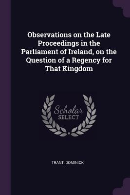 Full Download Observations on the Late Proceedings in the Parliament of Ireland, on the Question of a Regency for That Kingdom - Dominick Trant | PDF