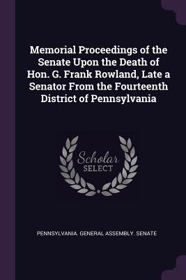 Read Online Memorial Proceedings of the Senate Upon the Death of Hon. G. Frank Rowland, Late a Senator from the Fourteenth District of Pennsylvania - Pennsylvania General Assembly Senate file in ePub