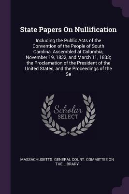 Download State Papers on Nullification: Including the Public Acts of the Convention of the People of South Carolina, Assembled at Columbia, November 19, 1832, and March 11, 1833; The Proclamation of the President of the United States, and the Proceedings of the Se - Massachusetts General Court Committee | ePub