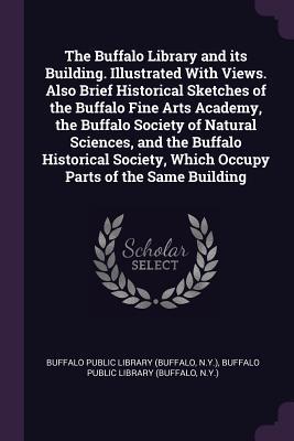 Read Online The Buffalo Library and Its Building. Illustrated with Views. Also Brief Historical Sketches of the Buffalo Fine Arts Academy, the Buffalo Society of Natural Sciences, and the Buffalo Historical Society, Which Occupy Parts of the Same Building - Buffalo Public Library | PDF