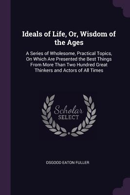 Download Ideals of Life, Or, Wisdom of the Ages: A Series of Wholesome, Practical Topics, on Which Are Presented the Best Things from More Than Two Hundred Great Thinkers and Actors of All Times - Osgood Eaton Fuller | PDF