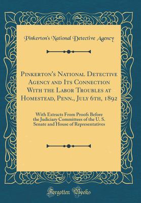 Full Download Pinkerton's National Detective Agency and Its Connection with the Labor Troubles at Homestead, Penn., July 6th, 1892: With Extracts from Proofs Before the Judiciary Committees of the U. S. Senate and House of Representatives (Classic Reprint) - Pinkerton's National Detective Agency | PDF