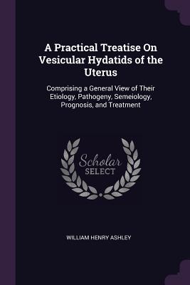 Read A Practical Treatise on Vesicular Hydatids of the Uterus: Comprising a General View of Their Etiology, Pathogeny, Semeiology, Prognosis, and Treatment - William Henry Ashley file in PDF