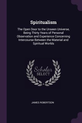 Read Spiritualism: The Open Door to the Unseen Universe, Being Thirty Years of Personal Observation and Experience Concerning Intercourse Between the Material and Spiritual Worlds - James Robertson file in PDF