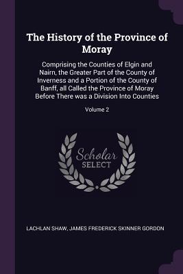 Read The History of the Province of Moray: Comprising the Counties of Elgin and Nairn, the Greater Part of the County of Inverness and a Portion of the County of Banff, All Called the Province of Moray Before There Was a Division Into Counties; Volume 2 - Lachlan Shaw file in ePub