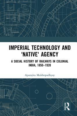 Download Imperial Technology and 'native' Agency (Open Access): A Social History of Railways in Colonial India, 1850-1920 - Aparajita Mukhopadhyay | PDF