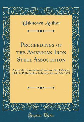 Read Online Proceedings of the American Iron Steel Association: And of the Convention of Iron and Steel Makers, Held in Philadelphia, February 4th and 5th, 1874 (Classic Reprint) - Unknown | PDF