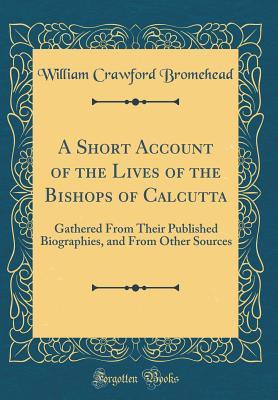 Full Download A Short Account of the Lives of the Bishops of Calcutta: Gathered from Their Published Biographies, and from Other Sources (Classic Reprint) - William Crawford Bromehead | PDF