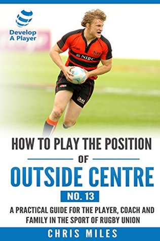 Read How to play the position of Outside Centre (No.13): A practical guide for the player, coach and family in the sport of rugby union (Develop A Player rugby union player manuals) - Chris Miles | ePub