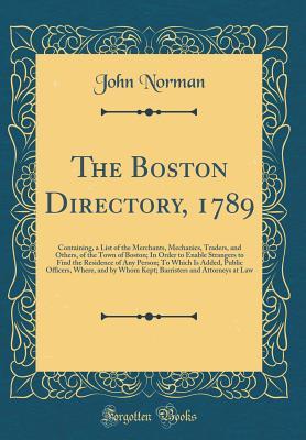 Read The Boston Directory, 1789: Containing, a List of the Merchants, Mechanics, Traders, and Others, of the Town of Boston; In Order to Enable Strangers to Find the Residence of Any Person; To Which Is Added, Public Officers, Where, and by Whom Kept; Barriste - John Norman file in ePub