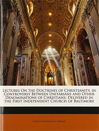 Read Lectures on the Doctrines of Christianity, in Controversy Between Unitarians and Other Denominations of Christians: Delivered in the First Independent Church of Baltimore - George Washington Burnap | ePub