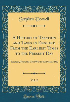 Read A History of Taxation and Taxes in England from the Earliest Times to the Present Day, Vol. 2: Taxation, from the Civil War to the Present Day (Classic Reprint) - Stephen Dowell file in PDF