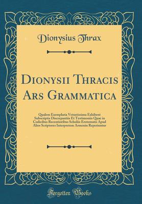 Read Online Dionysii Thracis Ars Grammatica: Qualem Exemplaria Vetustissima Exhibent Subscriptis Discrepantiis Et Testimoniis Quae in Codicibus Recentioribus Scholiis Erotematis Apud Alios Scriptores Interpretem Armeniu Reperiuntur (Classic Reprint) - Dionysius Thrax | PDF