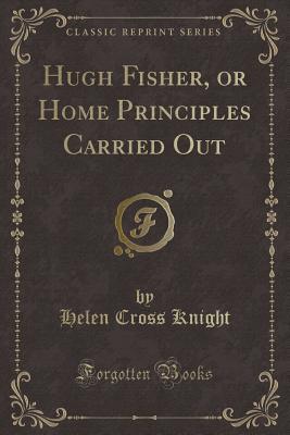 Read Hugh Fisher, or Home Principles Carried Out (Classic Reprint) - Helen Cross Knight | PDF