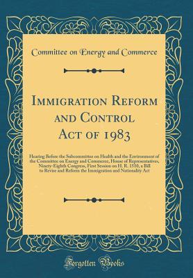Read Immigration Reform and Control Act of 1983: Hearing Before the Subcommittee on Health and the Environment of the Committee on Energy and Commerce, House of Representatives, Ninety-Eighth Congress, First Session on H. R. 1510, a Bill to Revise and Reform T - Committee on Energy and Commerce | ePub
