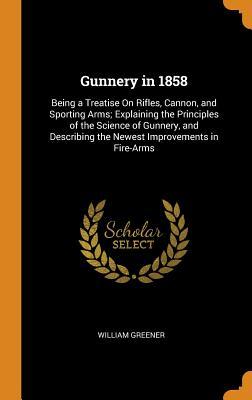 Read Online Gunnery in 1858: Being a Treatise on Rifles, Cannon, and Sporting Arms; Explaining the Principles of the Science of Gunnery, and Describing the Newest Improvements in Fire-Arms - William Greener file in PDF