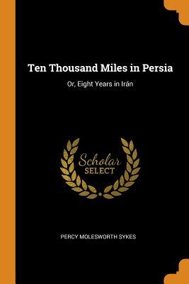 Full Download Ten Thousand Miles in Persia: Or, Eight Years in Ir�n - Percy Molesworth Sykes | ePub