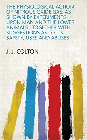 Read The Physiological Action of Nitrous Oxide Gas: As Shown by Experiments Upon Man and the Lower Animals ; Together with Suggestions as to Its Safety, Uses and Abuses - J. J. Colton file in PDF