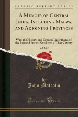 Read Online A Memoir of Central India, Including Malwa, and Adjoining Provinces, Vol. 2 of 2: With the History, and Copious Illustrations, of the Past and Present Condition of That Country (Classic Reprint) - John Malcolm file in PDF
