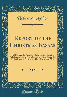 Full Download Report of the Christmas Bazaar: Held Under the Auspices of the Ladies' Hospital Relief Association, from December 14 to December 22, Inclusive at Corinthian Hall, Rochester, N. Y (Classic Reprint) - Unknown | ePub