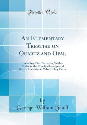 Read An Elementary Treatise on Quartz and Opal: Including Their Varieties, with a Notice of the Principal Foreign and British Localities in Which They Occur (Classic Reprint) - George William Traill | ePub