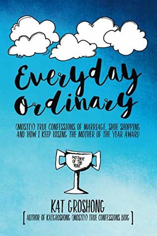 Full Download Everyday Ordinary: (Mostly) True Confessions of Marriage, Shoe Shopping and How I Keep Losing the Mother of the Year Award - Kat Groshong | PDF