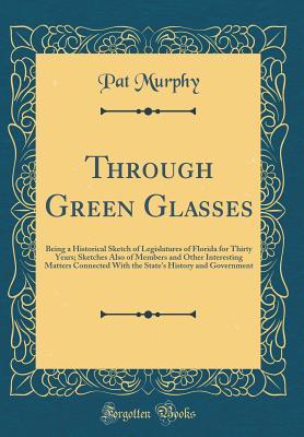 Full Download Through Green Glasses: Being a Historical Sketch of Legislatures of Florida for Thirty Years; Sketches Also of Members and Other Interesting Matters Connected with the State's History and Government (Classic Reprint) - Pat Murphy | ePub