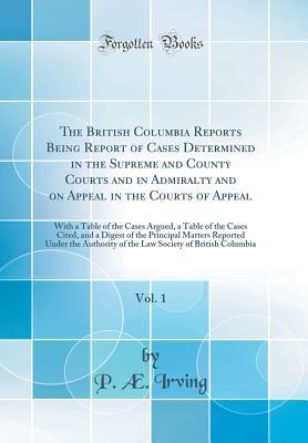 Read The British Columbia Reports Being Report of Cases Determined in the Supreme and County Courts and in Admiralty and on Appeal in the Courts of Appeal, Vol. 1: With a Table of the Cases Argued, a Table of the Cases Cited, and a Digest of the Principal Matt - P Ae Irving file in PDF