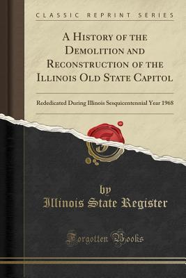 Full Download A History of the Demolition and Reconstruction of the Illinois Old State Capitol: Rededicated During Illinois Sesquicentennial Year 1968 (Classic Reprint) - Illinois State Register | PDF