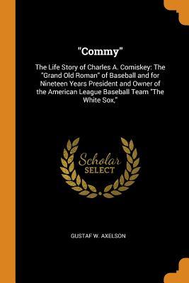 Download Commy: The Life Story of Charles A. Comiskey: The Grand Old Roman of Baseball and for Nineteen Years President and Owner of the American League Baseball Team the White Sox - Gustaf W Axelson | PDF
